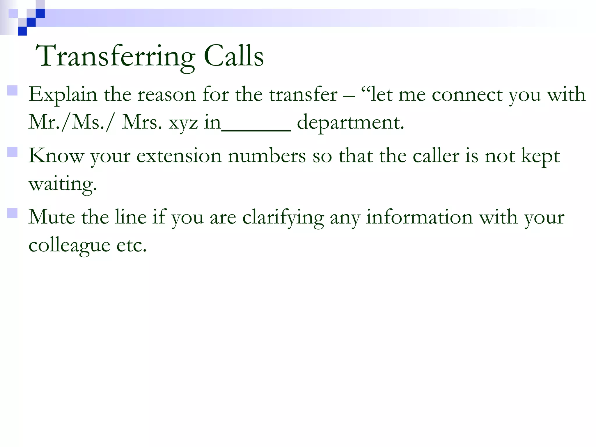 Transferring Calls
 Explain the reason for the transfer – “let me connect you with
Mr./Ms./ Mrs. xyz in______ department.
 Know your extension numbers so that the caller is not kept
waiting.
 Mute the line if you are clarifying any information with your
colleague etc.
 