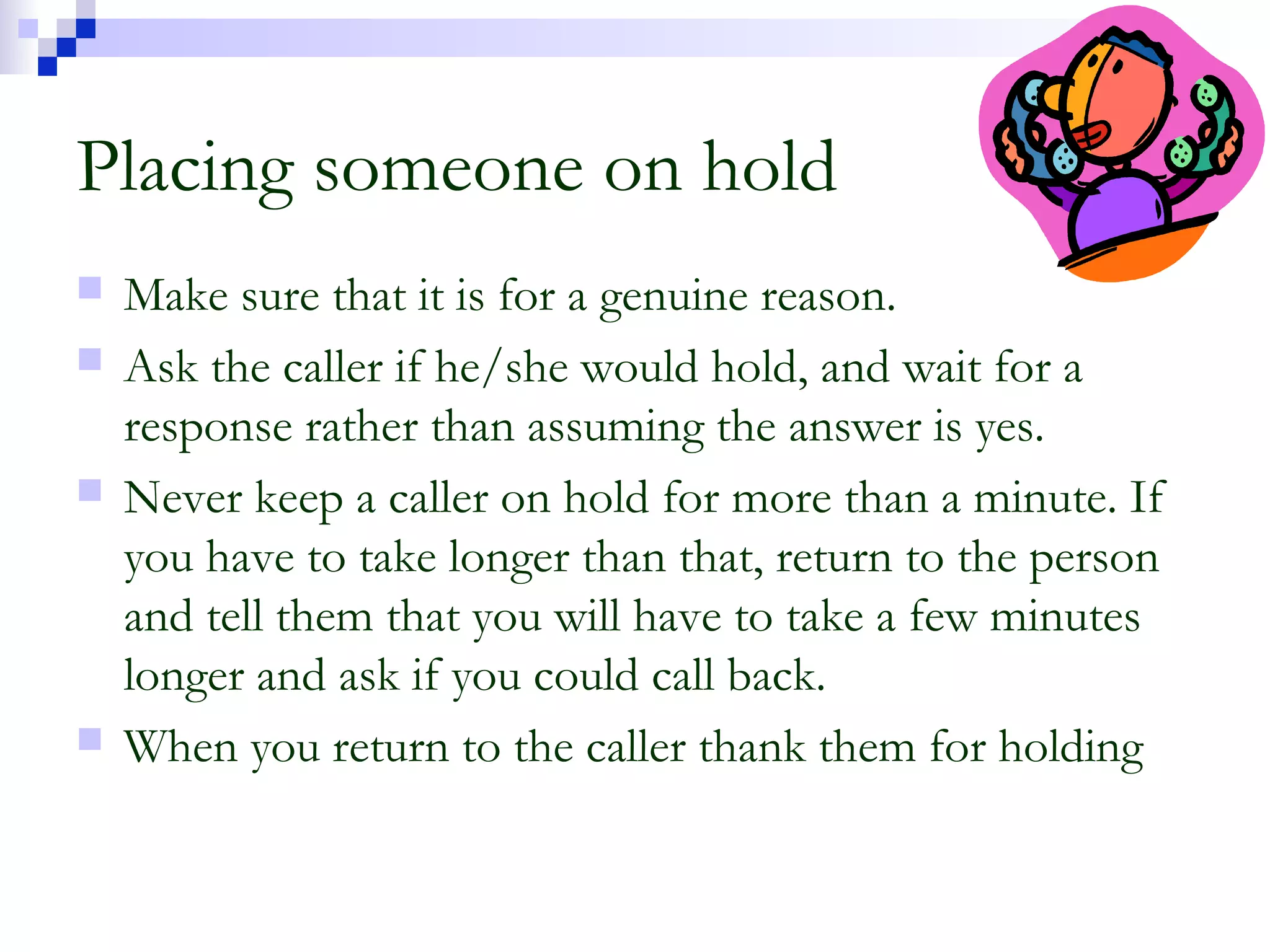 Placing someone on hold
 Make sure that it is for a genuine reason.
 Ask the caller if he/she would hold, and wait for a
response rather than assuming the answer is yes.
 Never keep a caller on hold for more than a minute. If
you have to take longer than that, return to the person
and tell them that you will have to take a few minutes
longer and ask if you could call back.
 When you return to the caller thank them for holding
 