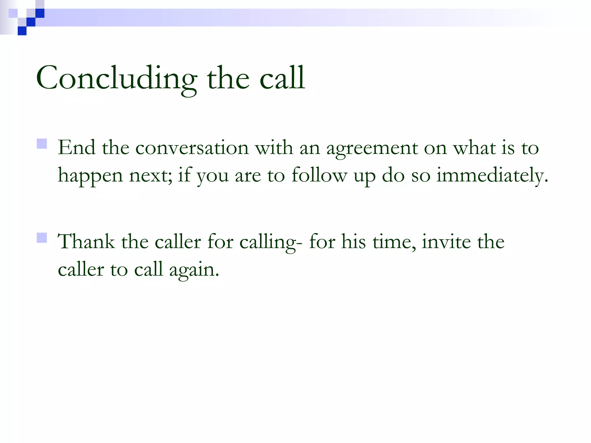 Concluding the call
 End the conversation with an agreement on what is to
happen next; if you are to follow up do so immediately.
 Thank the caller for calling- for his time, invite the
caller to call again.
 