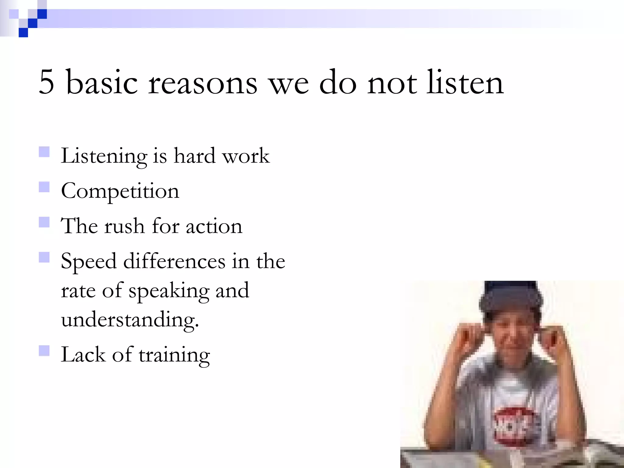 5 basic reasons we do not listen
 Listening is hard work
 Competition
 The rush for action
 Speed differences in the
rate of speaking and
understanding.
 Lack of training
 