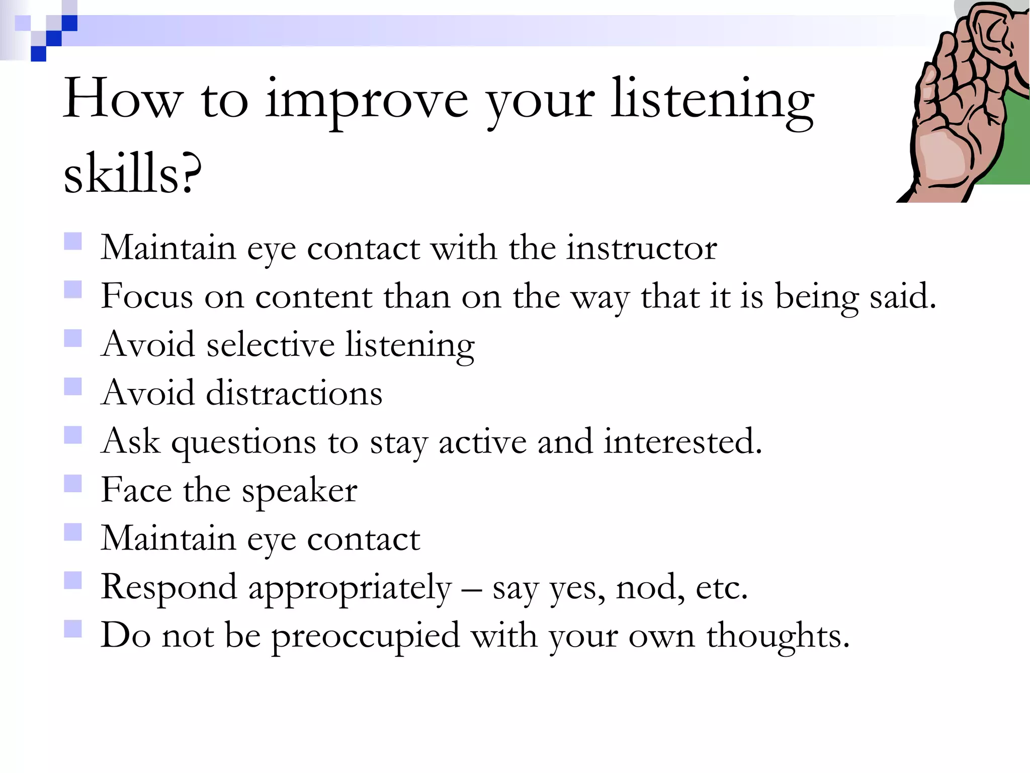 How to improve your listening
skills?
 Maintain eye contact with the instructor
 Focus on content than on the way that it is being said.
 Avoid selective listening
 Avoid distractions
 Ask questions to stay active and interested.
 Face the speaker
 Maintain eye contact
 Respond appropriately – say yes, nod, etc.
 Do not be preoccupied with your own thoughts.
 