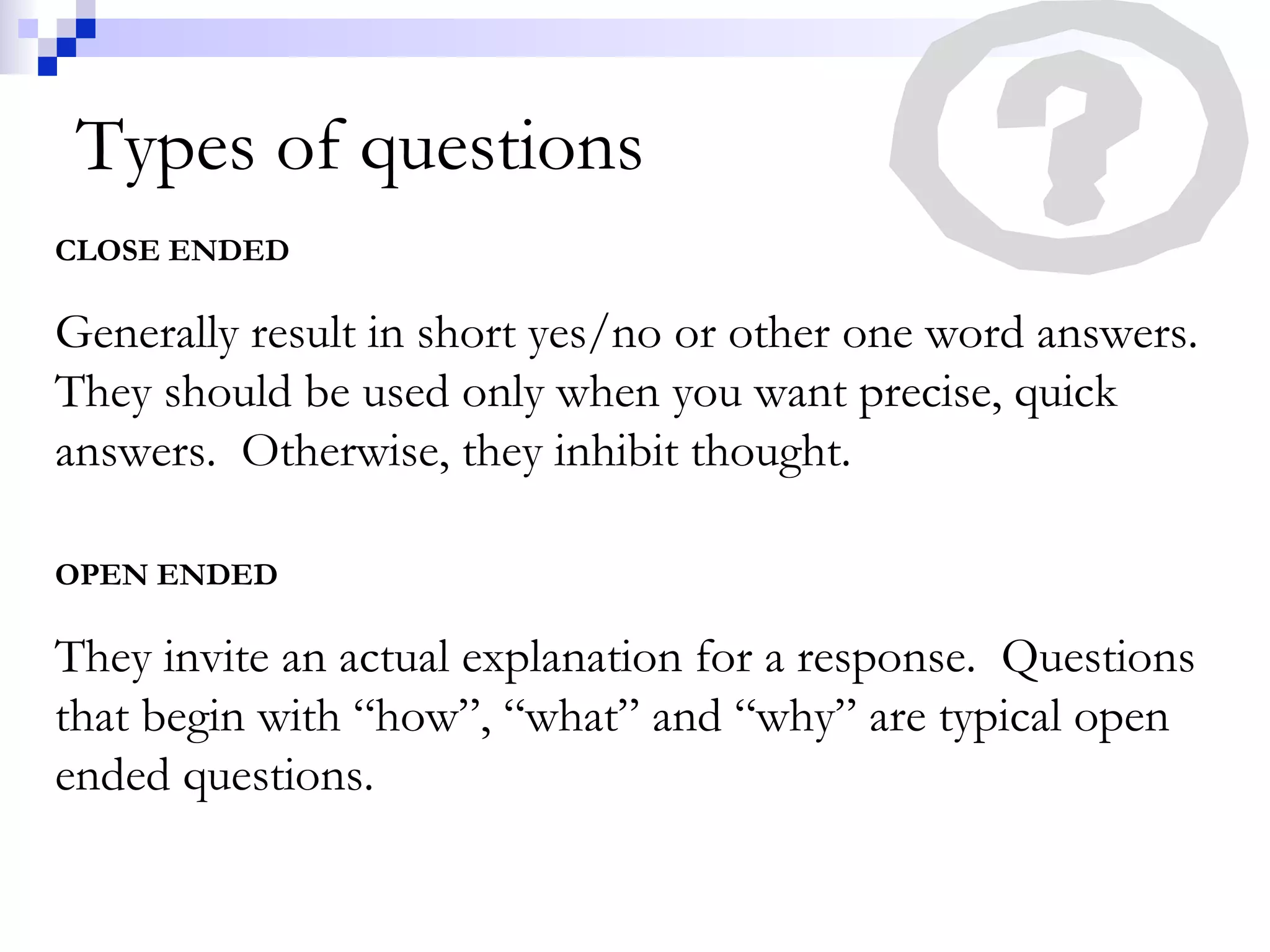 Types of questions
CLOSE ENDED
Generally result in short yes/no or other one word answers.
They should be used only when you want precise, quick
answers. Otherwise, they inhibit thought.
OPEN ENDED
They invite an actual explanation for a response. Questions
that begin with “how”, “what” and “why” are typical open
ended questions.
 