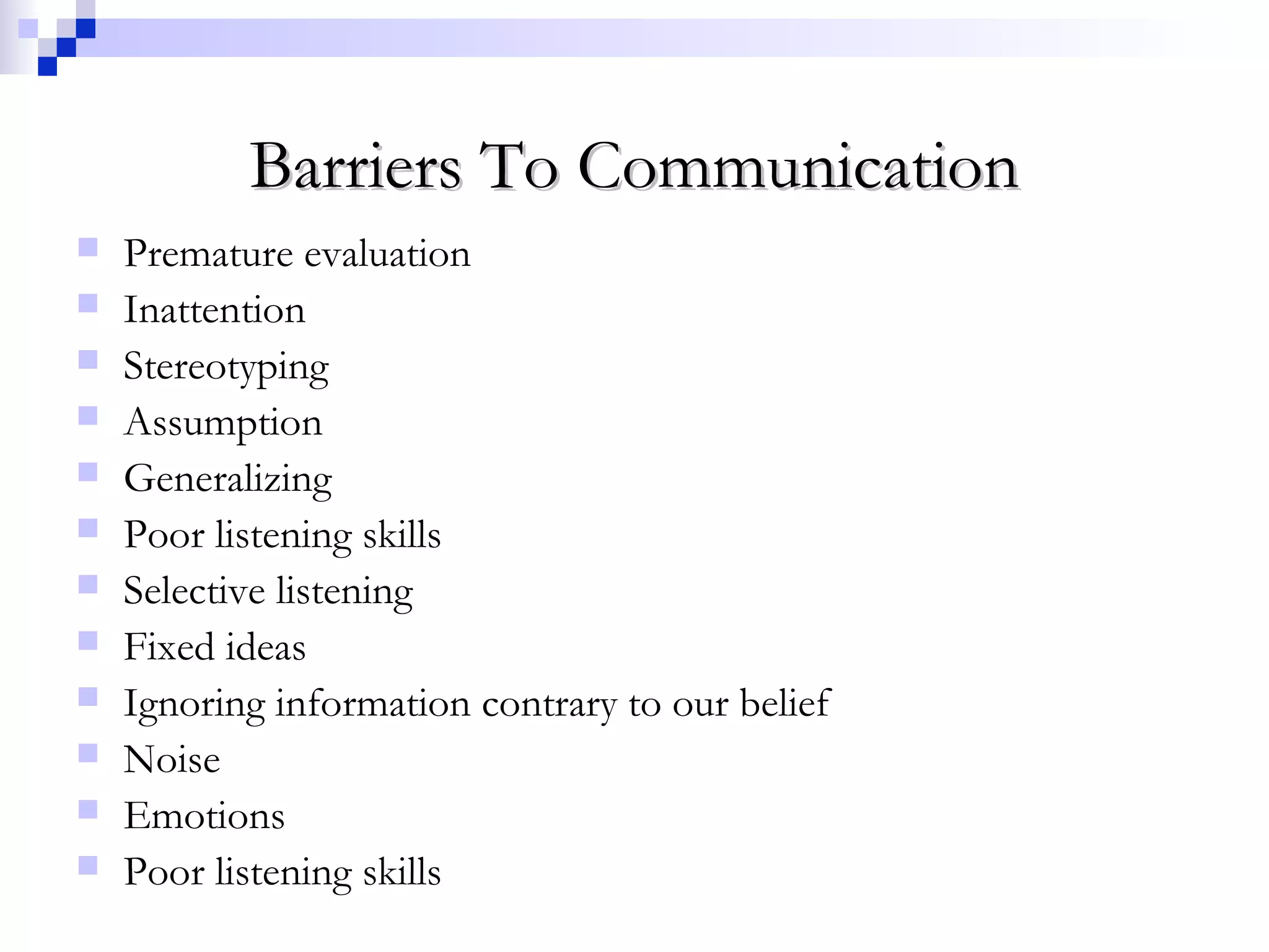 Barriers To CommunicationBarriers To Communication
 Premature evaluation
 Inattention
 Stereotyping
 Assumption
 Generalizing
 Poor listening skills
 Selective listening
 Fixed ideas
 Ignoring information contrary to our belief
 Noise
 Emotions
 Poor listening skills
 