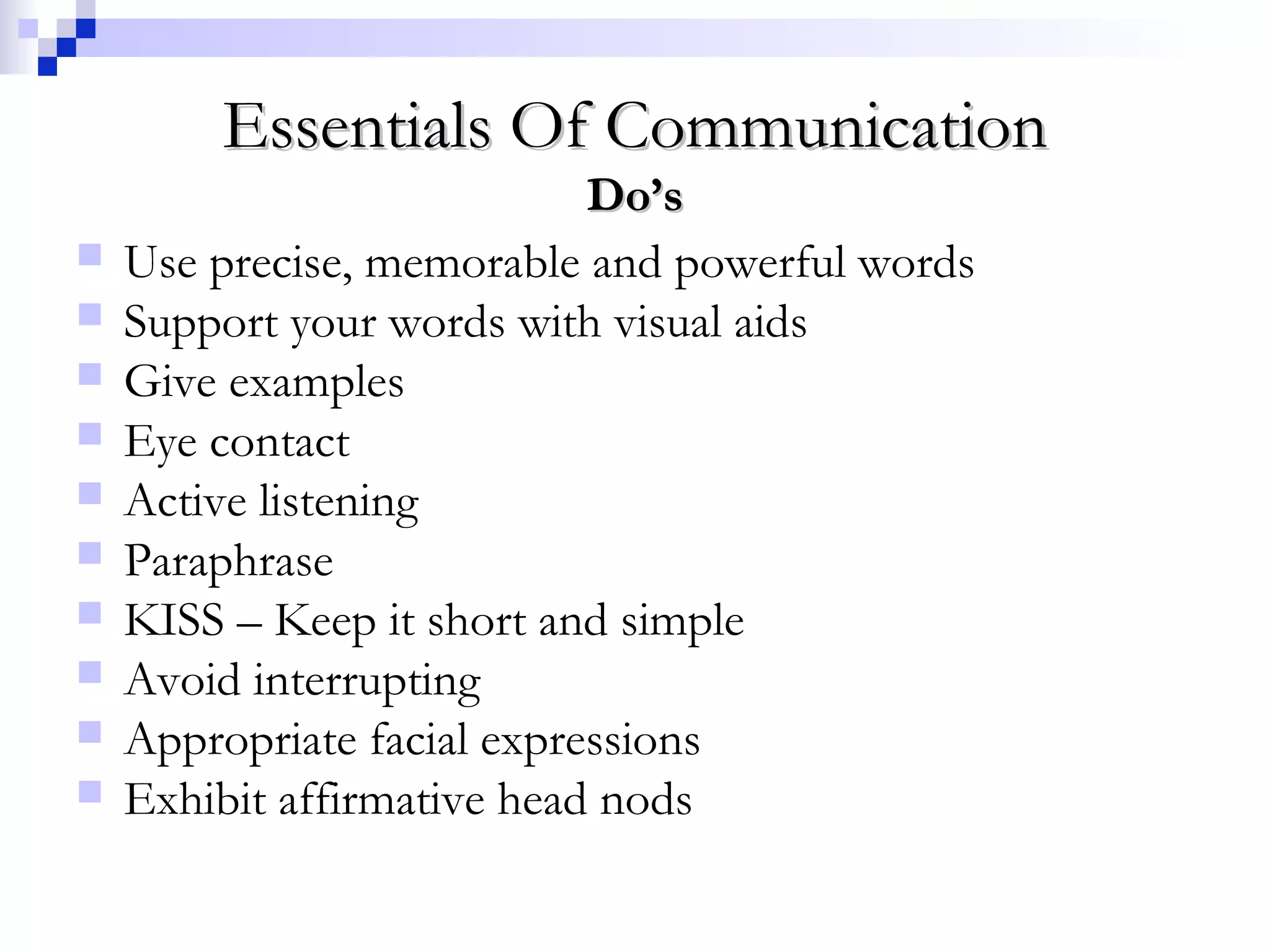 Essentials Of CommunicationEssentials Of Communication
Do’sDo’s
 Use precise, memorable and powerful words
 Support your words with visual aids
 Give examples
 Eye contact
 Active listening
 Paraphrase
 KISS – Keep it short and simple
 Avoid interrupting
 Appropriate facial expressions
 Exhibit affirmative head nods
 
