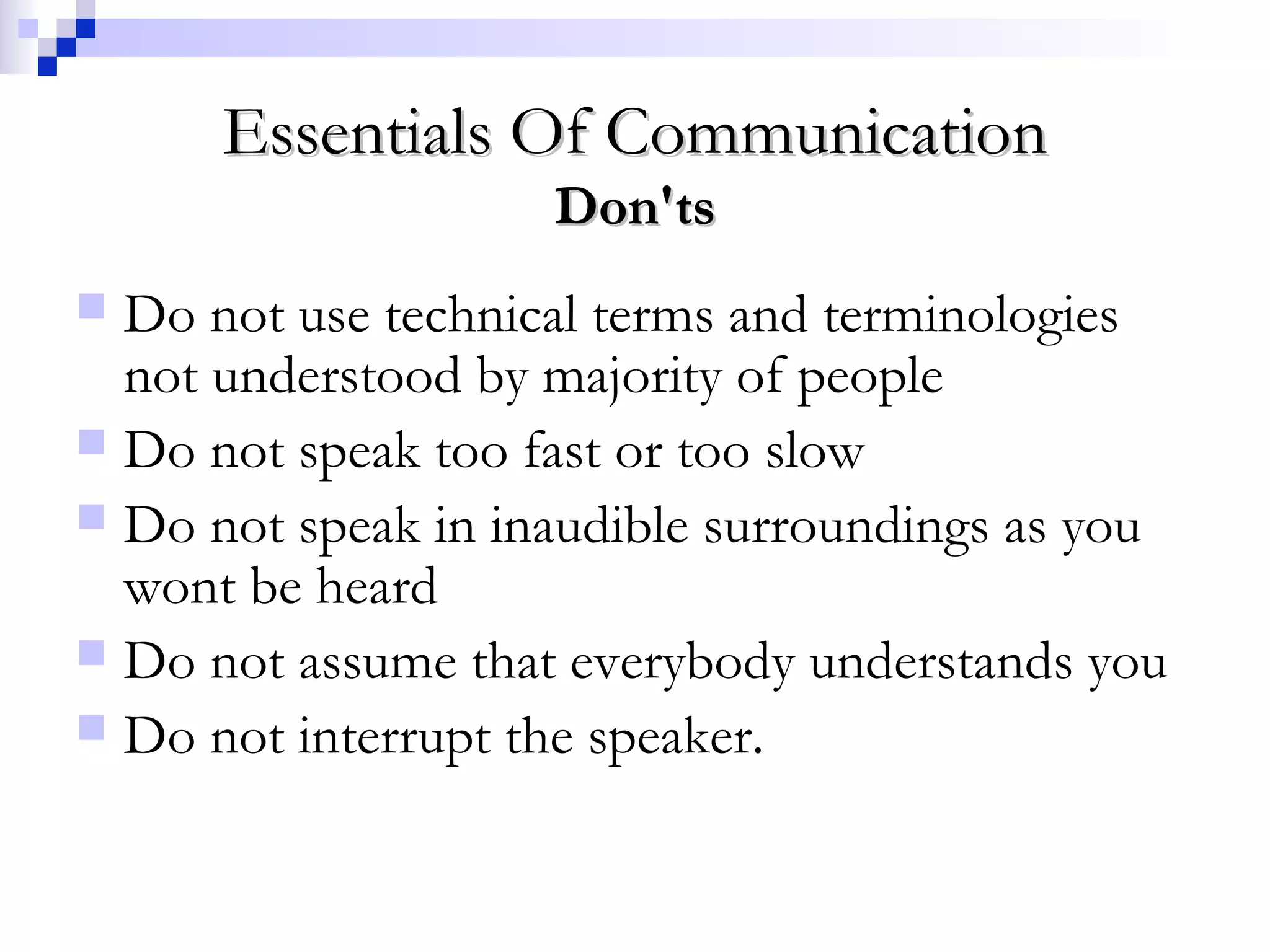 Essentials Of CommunicationEssentials Of Communication
Don'tsDon'ts
 Do not use technical terms and terminologies
not understood by majority of people
 Do not speak too fast or too slow
 Do not speak in inaudible surroundings as you
wont be heard
 Do not assume that everybody understands you
 Do not interrupt the speaker.
 