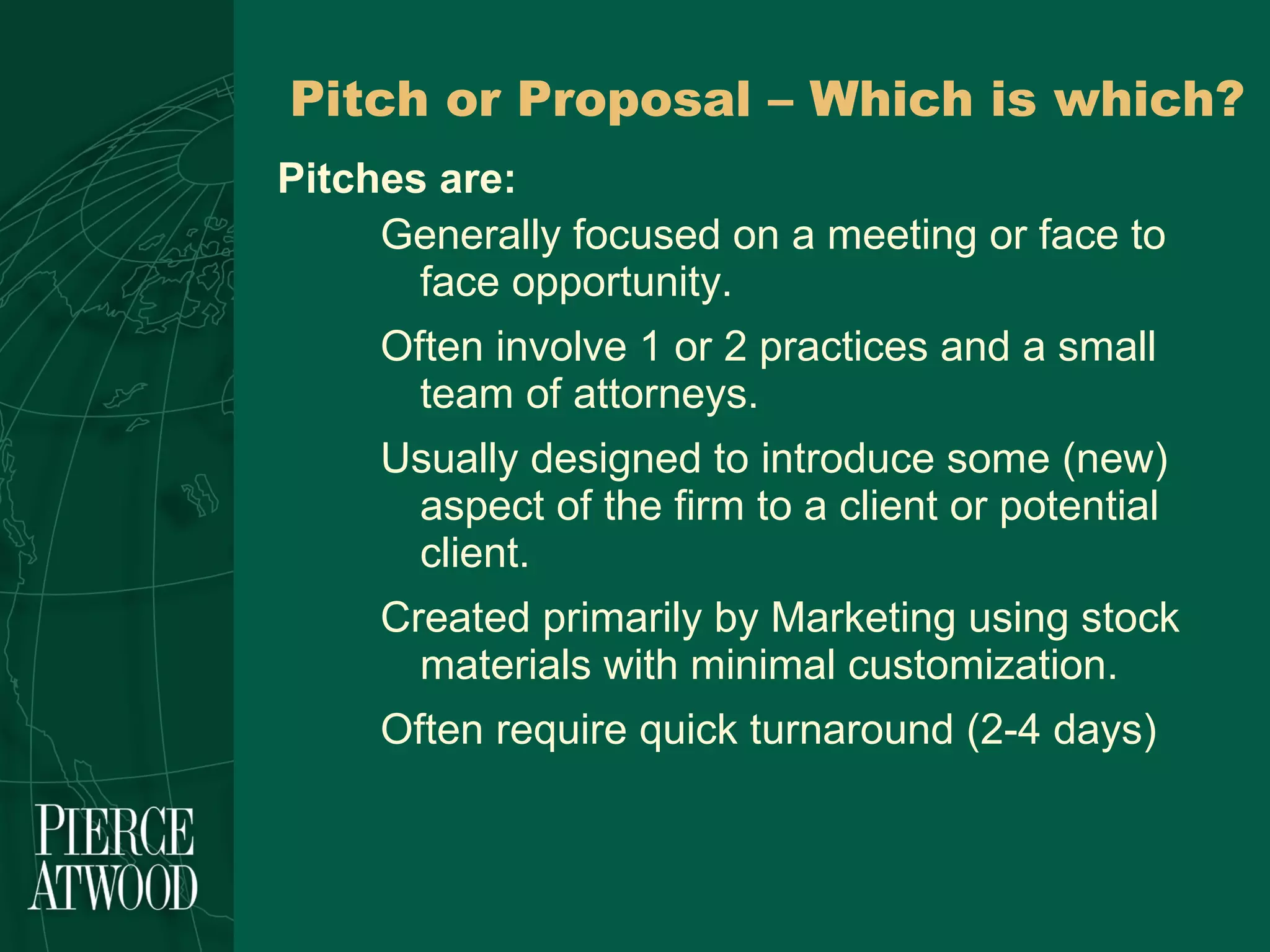 Pitch or Proposal – Which is which? Pitches are: Generally focused on a meeting or face to face opportunity.  Often involve 1 or 2 practices and a small team of attorneys. Usually designed to introduce some (new) aspect of the firm to a client or potential client.  Created primarily by Marketing using stock materials with minimal customization. Often require quick turnaround (2-4 days) 
