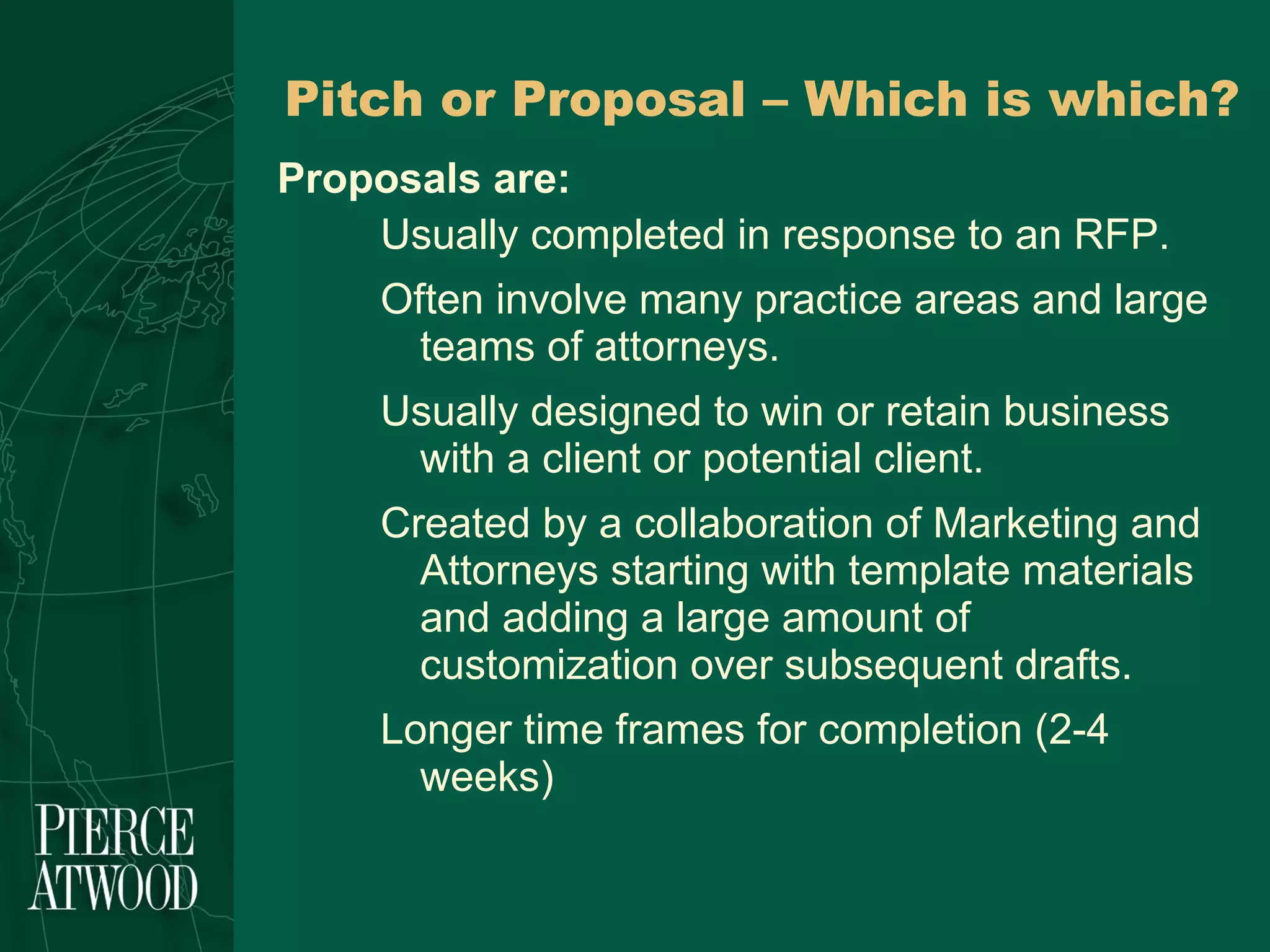Pitch or Proposal – Which is which? Proposals are: Usually completed in response to an RFP.  Often involve many practice areas and large teams of attorneys. Usually designed to win or retain business with a client or potential client.  Created by a collaboration of Marketing and Attorneys starting with template materials and adding a large amount of customization over subsequent drafts. Longer time frames for completion (2-4 weeks) 