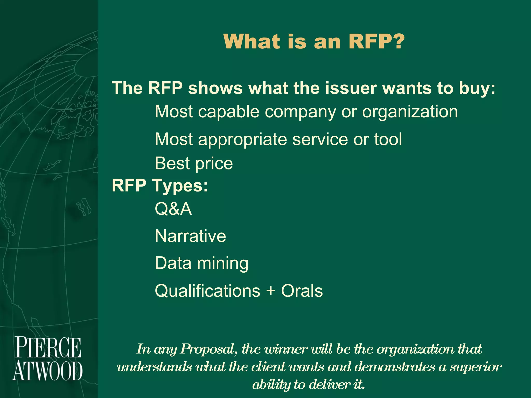 What is an RFP? The RFP shows what the issuer wants to buy: Most capable company or organization Most appropriate service or tool Best price  RFP Types: Q&A Narrative Data mining Qualifications + Orals In any Proposal, the winner will be the organization that understands what the client wants and demonstrates a superior ability to deliver it. 