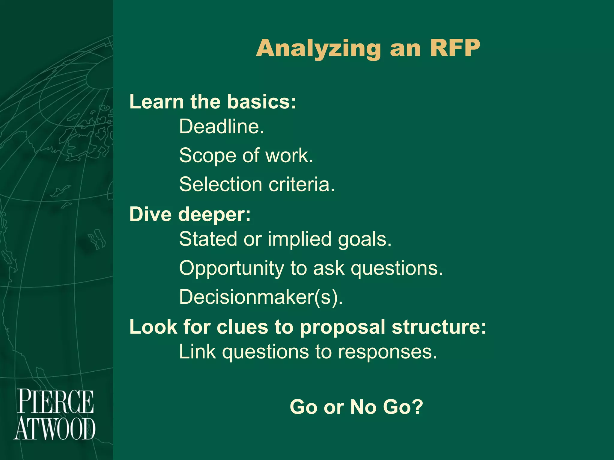 Analyzing an RFP Learn the basics: Deadline. Scope of work. Selection criteria. Dive deeper: Stated or implied goals. Opportunity to ask questions. Decisionmaker(s). Look for clues to proposal structure: Link questions to responses. Go or No Go?  
