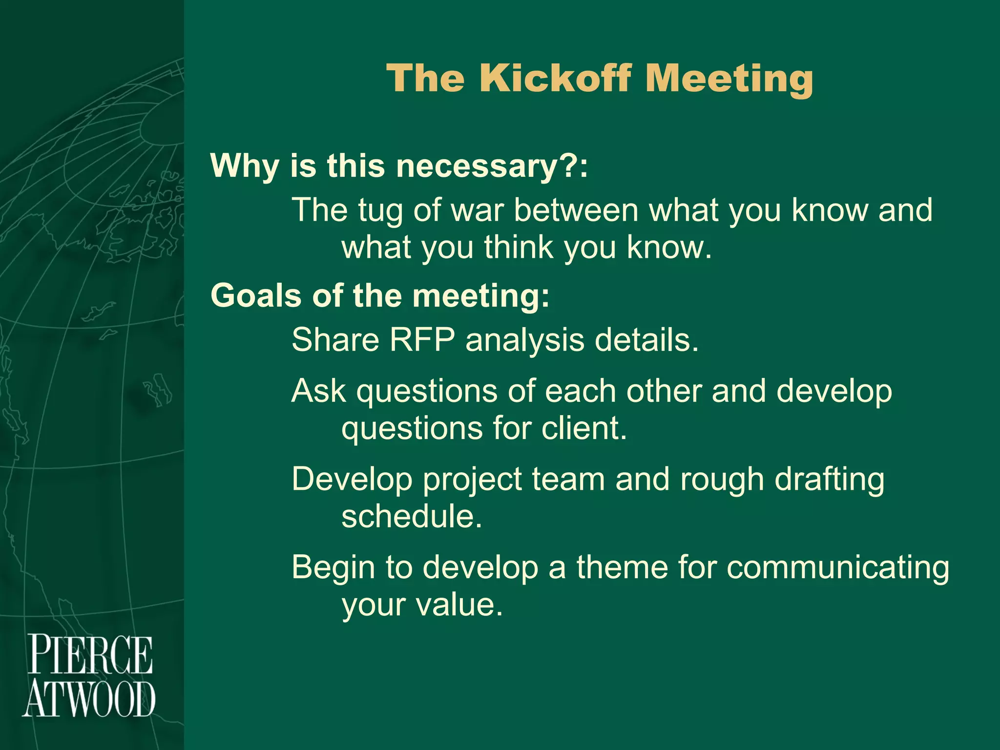The Kickoff Meeting Why is this necessary?: The tug of war between what you know and what you think you know.  Goals of the meeting: Share RFP analysis details. Ask questions of each other and develop questions for client. Develop project team and rough drafting schedule.  Begin to develop a theme for communicating your value. 