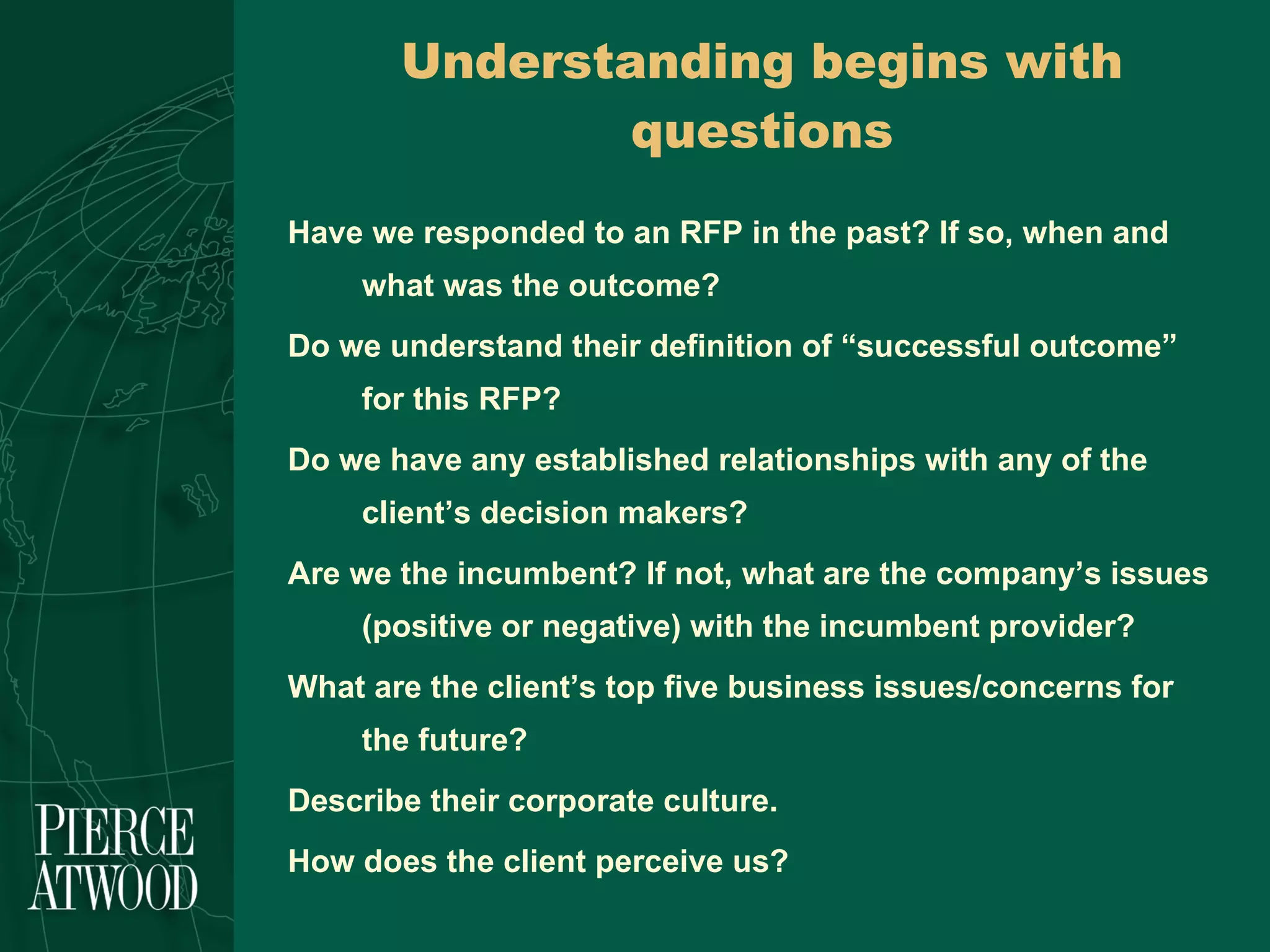 Understanding begins with questions Have we responded to an RFP in the past? If so, when and what was the outcome? Do we understand their definition of “successful outcome” for this RFP? Do we have any established relationships with any of the client’s decision makers? Are we the incumbent? If not, what are the company’s issues (positive or negative) with the incumbent provider? What are the client’s top five business issues/concerns for the future? Describe their corporate culture.  How does the client perceive us? 