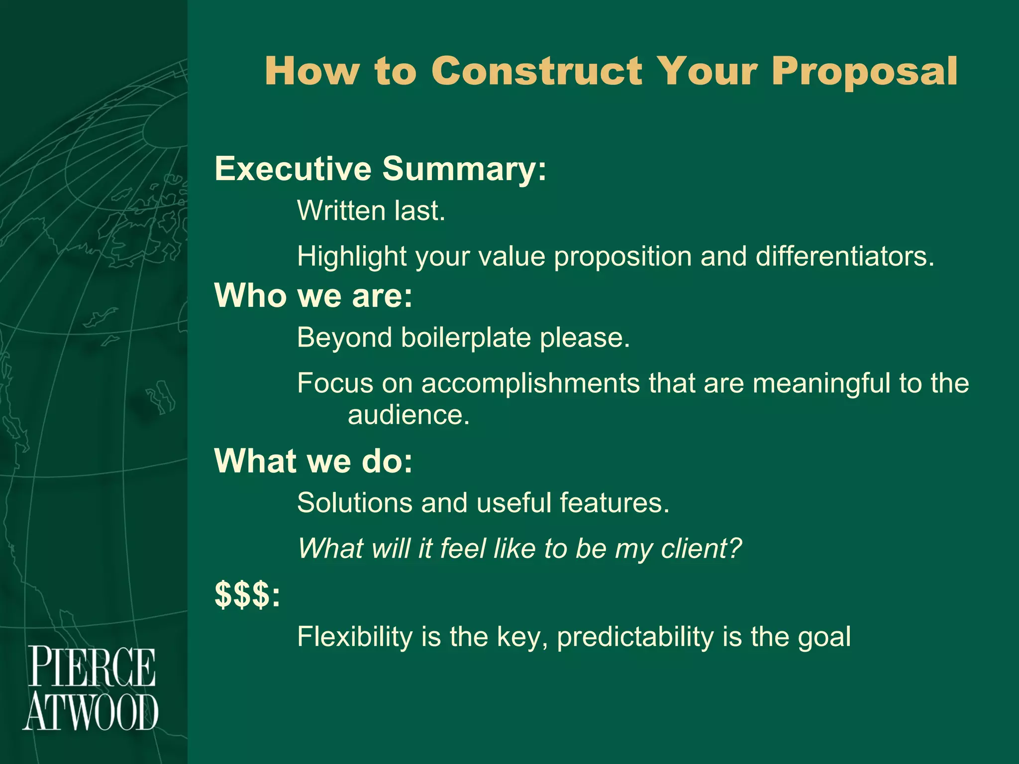 How to Construct Your Proposal Executive Summary: Written last. Highlight your value proposition and differentiators. Who we are: Beyond boilerplate please. Focus on accomplishments that are meaningful to the audience.  What we do: Solutions and useful features. What will it feel like to be my client? $$$: Flexibility is the key, predictability is the goal 