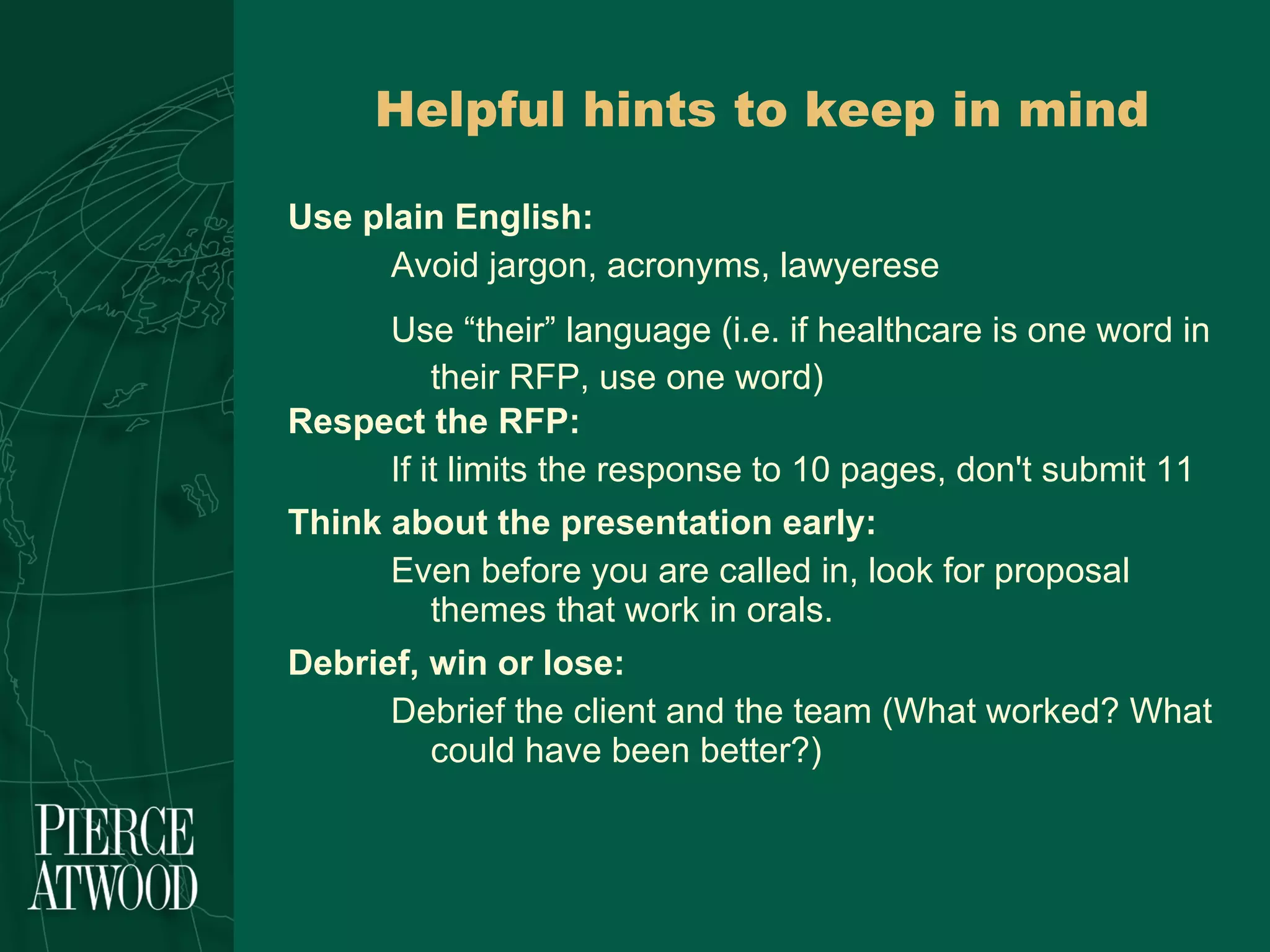 Use plain English: Avoid jargon, acronyms, lawyerese Use “their” language (i.e. if healthcare is one word in their RFP, use one word) Respect the RFP: If it limits the response to 10 pages, don't submit 11 Think about the presentation early: Even before you are called in, look for proposal themes that work in orals. Debrief, win or lose: Debrief the client and the team (What worked? What could have been better?)  Helpful hints to keep in mind 