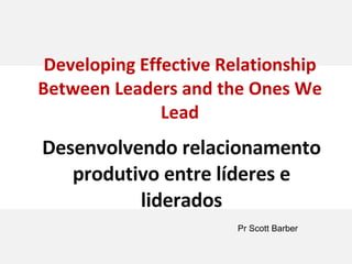 Developing Effective Relationship Between Leaders and the Ones We Lead Desenvolvendo relacionamento produtivo entre líderes e liderados Pr Scott Barber 