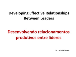 Developing Effective Relationships Between Leaders Desenvolvendo relacionamentos produtivos entre líderes Pr. Scott Barber 