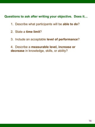 Questions to ask after writing your objective. Does it…
1. Describe what participants will be able to do?
2. State a time limit?
3. Include an acceptable level of performance?
4. Describe a measurable level, increase or
decrease in knowledge, skills, or ability?

14

 