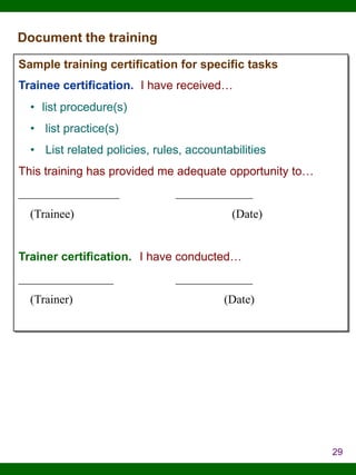 Document the training
Sample training certification for specific tasks
Trainee certification. I have received…
• list procedure(s)
• list practice(s)

• List related policies, rules, accountabilities
This training has provided me adequate opportunity to…
_________________
(Trainee)

_____________
(Date)

Trainer certification. I have conducted…
________________
(Trainer)

_____________
(Date)

29

 