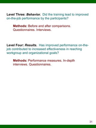 Level Three: Behavior. Did the training lead to improved
on-the-job performance by the participants?
Methods: Before and after comparisons.
Questionnaires. Interviews.

Level Four: Results. Has improved performance on-thejob contributed to increased effectiveness in reaching
workgroup and organizational goals?
Methods: Performance measures. In-depth
interviews. Questionnaires.

31

 