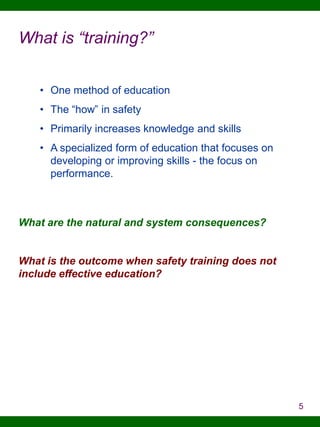 What is “training?”
• One method of education
• The “how” in safety
• Primarily increases knowledge and skills
• A specialized form of education that focuses on
developing or improving skills - the focus on
performance.

What are the natural and system consequences?

What is the outcome when safety training does not
include effective education?

5

 