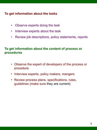 To get information about the tasks
• Observe experts doing the task
• Interview experts about the task

• Review job descriptions, policy statements, reports

To get information about the content of process or
procedures
• Observe the expert of developers of the process or
procedure
• Interview experts, policy makers, mangers
• Review process plans, specifications, rules,
guidelines (make sure they are current)

8

 