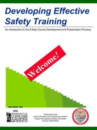 1
Developing Effective
Safety Training
An introduction to the 8-Step Course Development and Presentation Process
Presented by the
Public Education and Conferences Section
Oregon Occupational Safety and Health
Division (OR-OSHA)
W
elcom
e!
OR-OSHA 105
0206
 