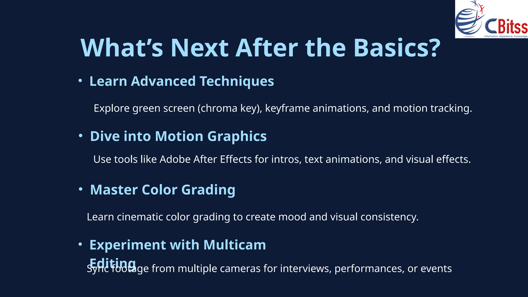 What’s Next After the Basics?
• Learn Advanced Techniques
Explore green screen (chroma key), keyframe animations, and motion tracking.
• Dive into Motion Graphics
• Master Color Grading
Use tools like Adobe After Effects for intros, text animations, and visual effects.
Learn cinematic color grading to create mood and visual consistency.
• Experiment with Multicam
Editing
Sync footage from multiple cameras for interviews, performances, or events
 