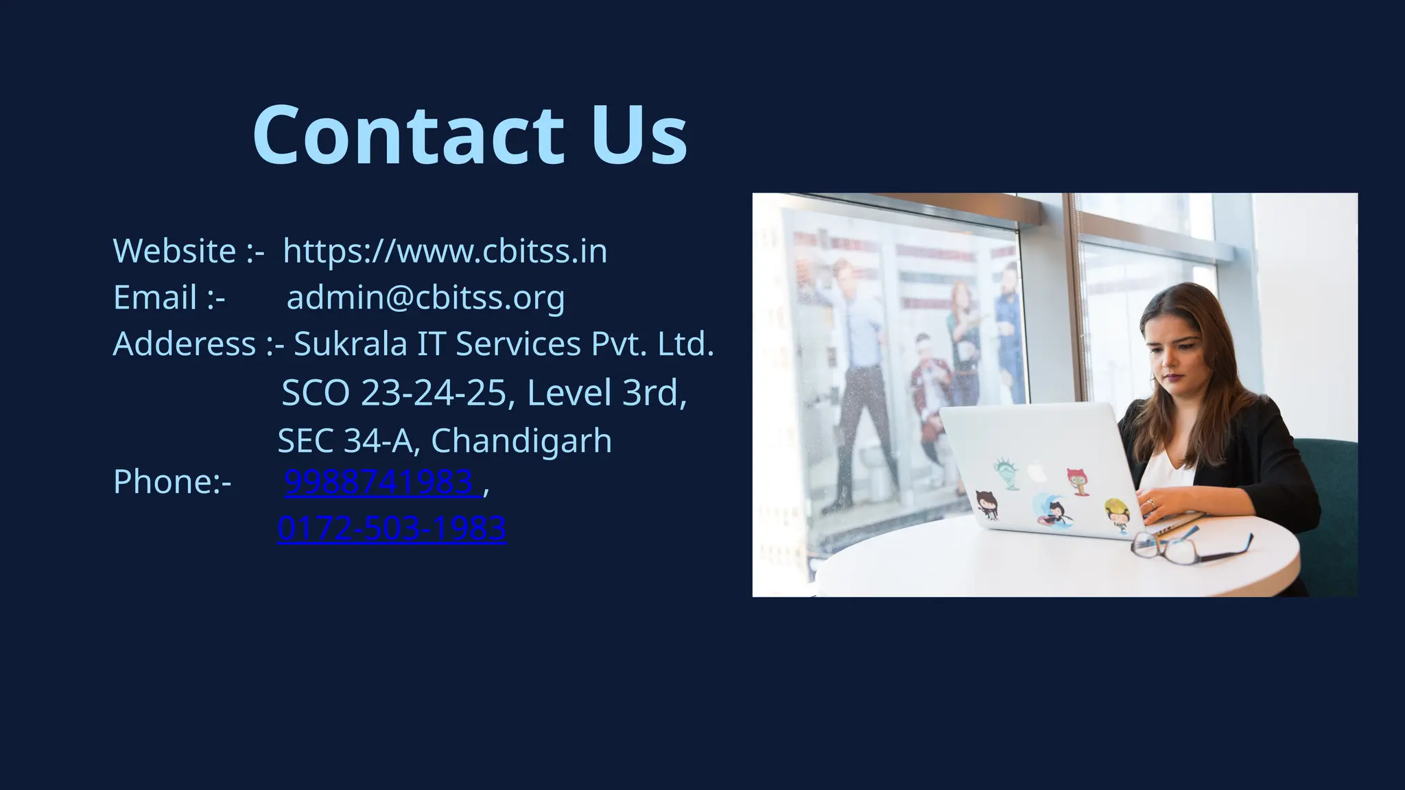 Contact Us
Website :- https://www.cbitss.in
Email :- admin@cbitss.org
Adderess :- Sukrala IT Services Pvt. Ltd.
SCO 23-24-25, Level 3rd,
SEC 34-A, Chandigarh
Phone:- 9988741983 ,
0172-503-1983
 