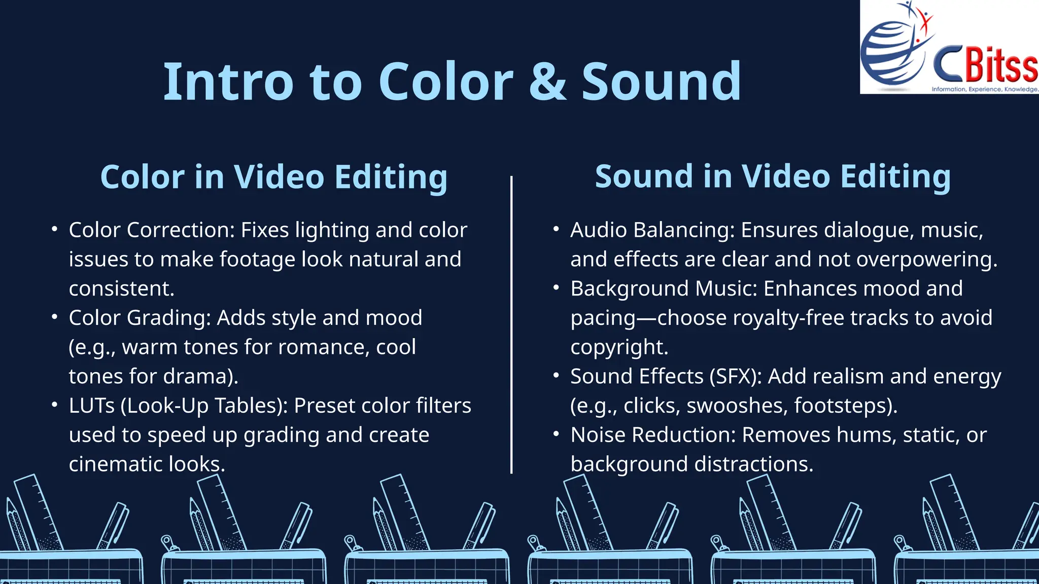Intro to Color & Sound
Color in Video Editing
• Color Correction: Fixes lighting and color
issues to make footage look natural and
consistent.
• Color Grading: Adds style and mood
(e.g., warm tones for romance, cool
tones for drama).
• LUTs (Look-Up Tables): Preset color filters
used to speed up grading and create
cinematic looks.
Sound in Video Editing
• Audio Balancing: Ensures dialogue, music,
and effects are clear and not overpowering.
• Background Music: Enhances mood and
pacing—choose royalty-free tracks to avoid
copyright.
• Sound Effects (SFX): Add realism and energy
(e.g., clicks, swooshes, footsteps).
• Noise Reduction: Removes hums, static, or
background distractions.
 