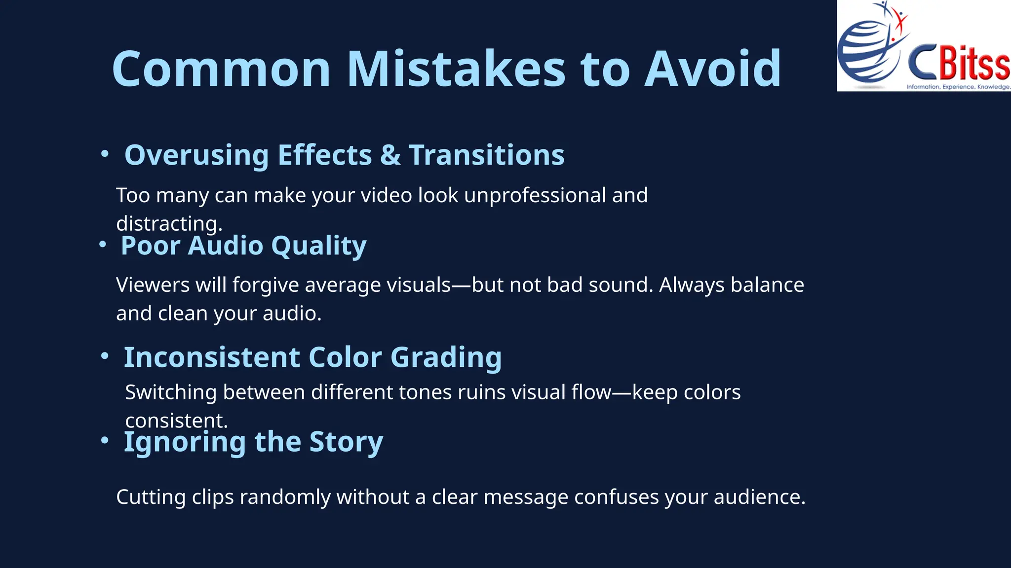 Common Mistakes to Avoid
Too many can make your video look unprofessional and
distracting.
• Overusing Effects & Transitions
Viewers will forgive average visuals—but not bad sound. Always balance
and clean your audio.
• Poor Audio Quality
Switching between different tones ruins visual flow—keep colors
consistent.
• Inconsistent Color Grading
• Ignoring the Story
Cutting clips randomly without a clear message confuses your audience.
 