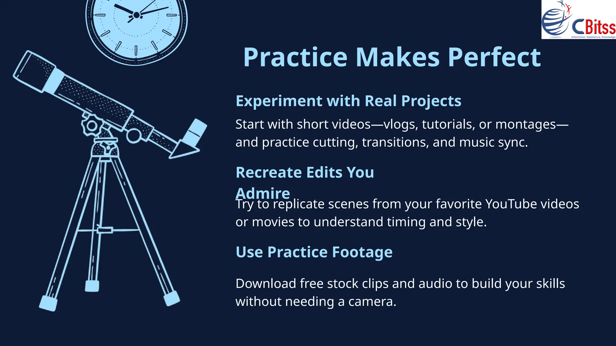 Practice Makes Perfect
Start with short videos—vlogs, tutorials, or montages—
and practice cutting, transitions, and music sync.
Experiment with Real Projects
Try to replicate scenes from your favorite YouTube videos
or movies to understand timing and style.
Recreate Edits You
Admire
Download free stock clips and audio to build your skills
without needing a camera.
Use Practice Footage
 