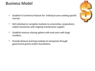Business Model Establish E-Commerce feature for  Individual users seeking specific courses. Sell individual or complete modules to universities, corporations and/or businesses with ongoing maintenance support Establish revenue sharing options with end-users with large numbers. Provide distance learning modules to companies through government grants and/or foundations. 