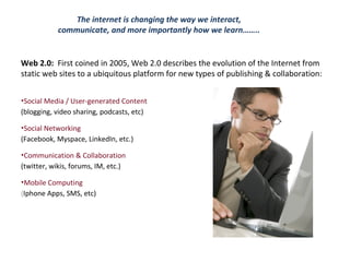 The internet is changing the way we interact, communicate, and more importantly how we learn…….. Web 2.0:   First coined in 2005, Web 2.0 describes the evolution of the Internet from static web sites to a ubiquitous platform for new types of publishing & collaboration: Social Media / User-generated Content  (blogging, video sharing, podcasts, etc) Social Networking  (Facebook, Myspace, LinkedIn, etc.) Communication & Collaboration  (twitter, wikis, forums, IM, etc.) Mobile Computing  ( Iphone Apps, SMS, etc) 