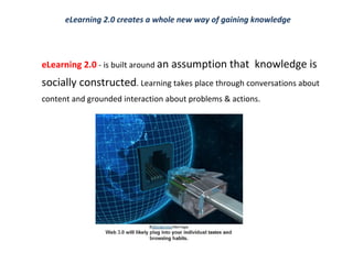 eLearning 2.0   - is built around  an assumption that  knowledge is socially constructed . Learning takes place through conversations about content and grounded interaction about problems & actions.   eLearning 2.0 creates a whole new way of gaining knowledge 