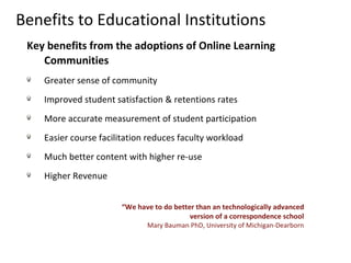 Benefits to Educational Institutions Key benefits from the adoptions of Online Learning Communities Greater sense of community  Improved student satisfaction & retentions rates More accurate measurement of student participation Easier course facilitation reduces faculty workload Much better content with higher re-use Higher Revenue “ We have to do better than an technologically advanced version of a correspondence school Mary Bauman PhD, University of Michigan-Dearborn 