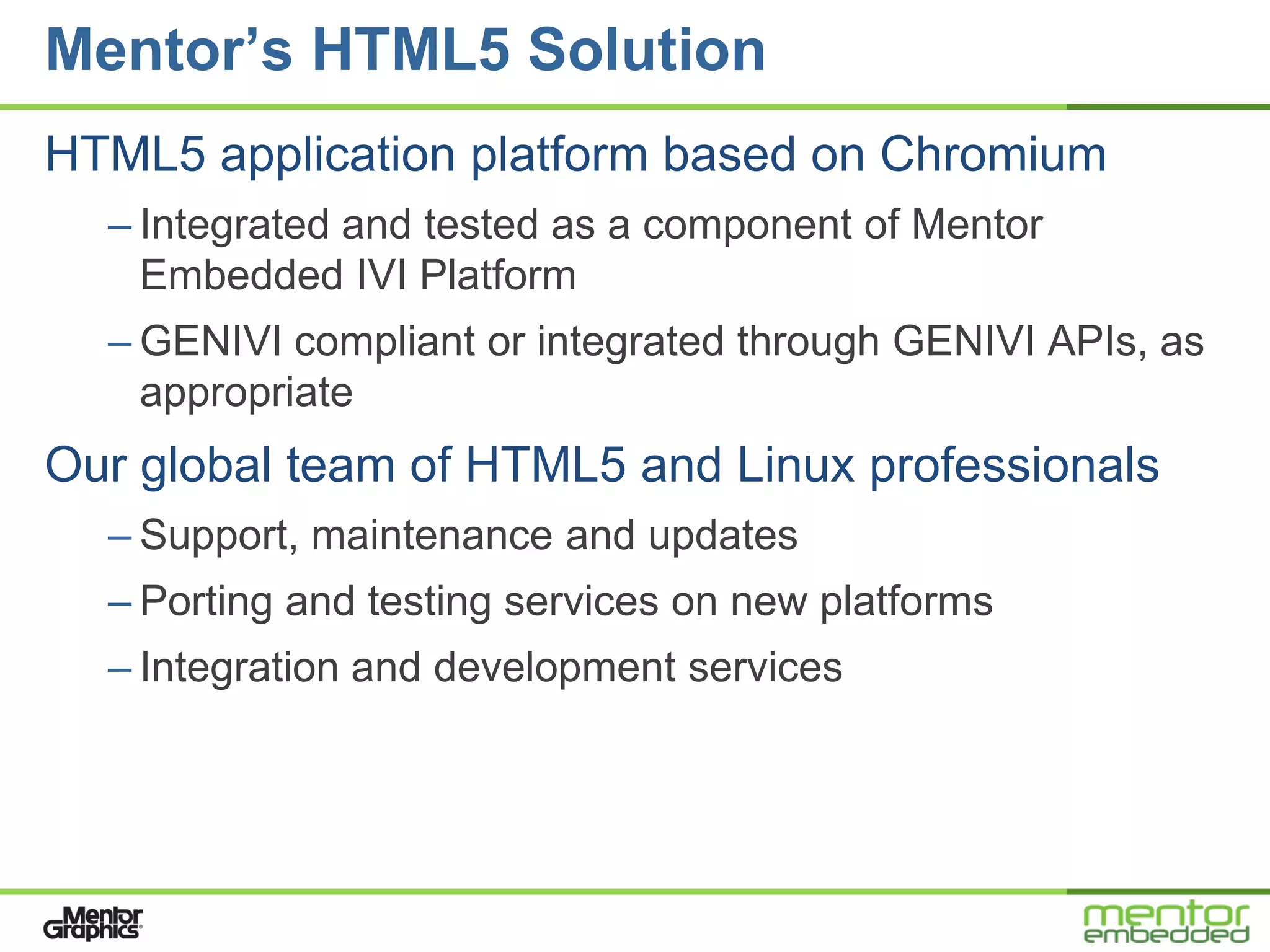 Mentor’s HTML5 Solution
HTML5 application platform based on Chromium
  – Integrated and tested as a component of Mentor
    Embedded IVI Platform
  – GENIVI compliant or integrated through GENIVI APIs, as
    appropriate
Our global team of HTML5 and Linux professionals
  – Support, maintenance and updates
  – Porting and testing services on new platforms
  – Integration and development services
 
