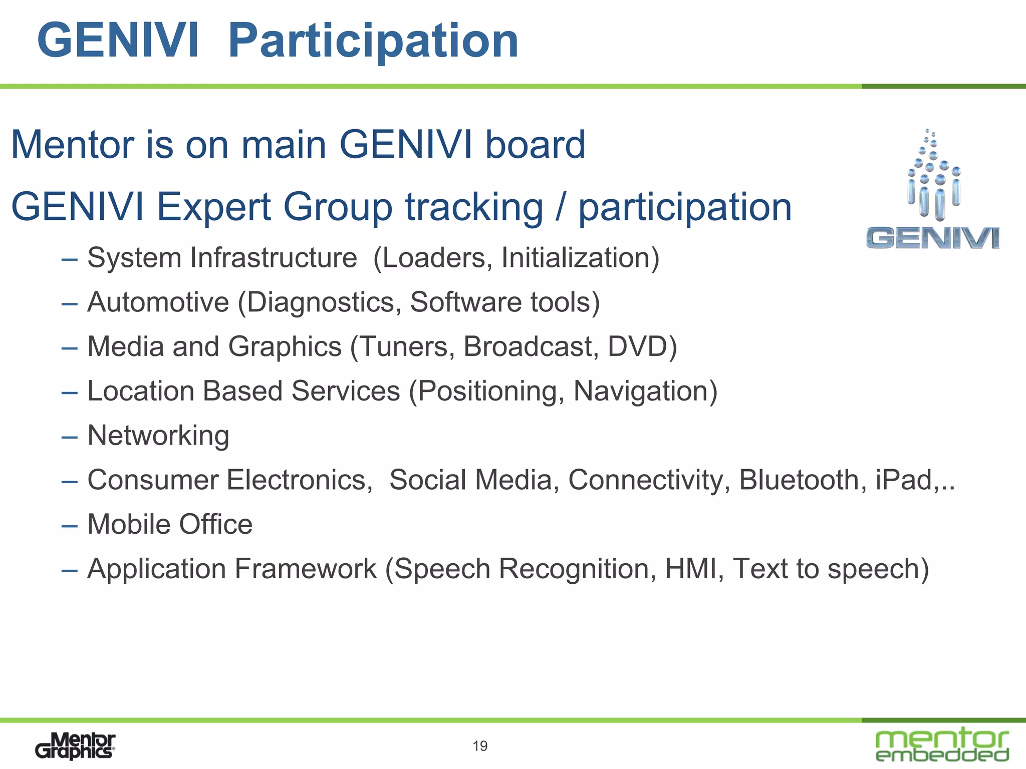 GENIVI Participation

Mentor is on main GENIVI board
GENIVI Expert Group tracking / participation
  – System Infrastructure (Loaders, Initialization)
  – Automotive (Diagnostics, Software tools)
  – Media and Graphics (Tuners, Broadcast, DVD)
  – Location Based Services (Positioning, Navigation)
  – Networking
  – Consumer Electronics, Social Media, Connectivity, Bluetooth, iPad,..
  – Mobile Office
  – Application Framework (Speech Recognition, HMI, Text to speech)




                                   19
 