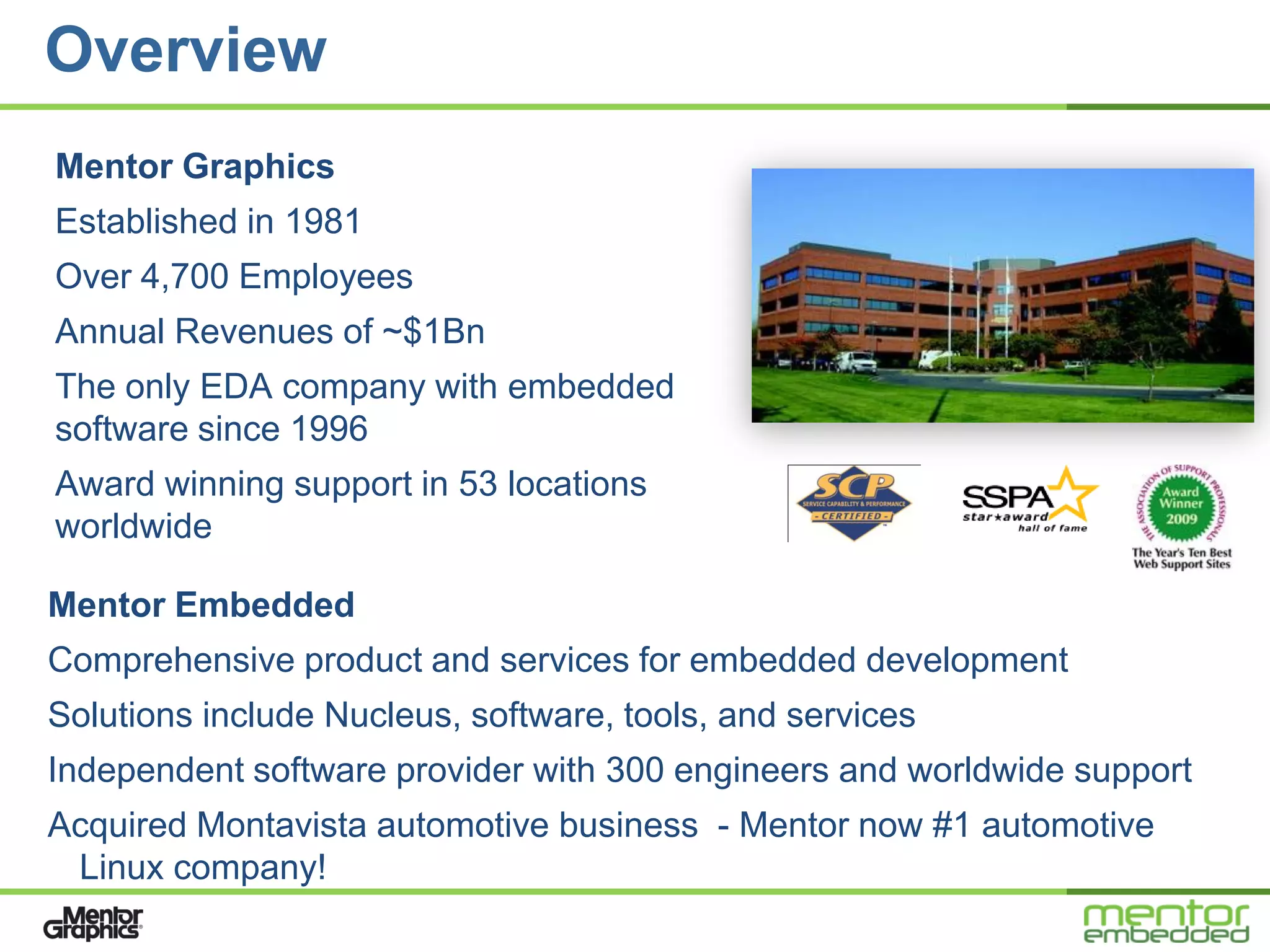 Overview
Mentor Graphics
Established in 1981
Over 4,700 Employees
Annual Revenues of ~$1Bn
The only EDA company with embedded
software since 1996
Award winning support in 53 locations
worldwide

Mentor Embedded
Comprehensive product and services for embedded development
Solutions include Nucleus, software, tools, and services
Independent software provider with 300 engineers and worldwide support
Acquired Montavista automotive business - Mentor now #1 automotive
 Linux company!
 
