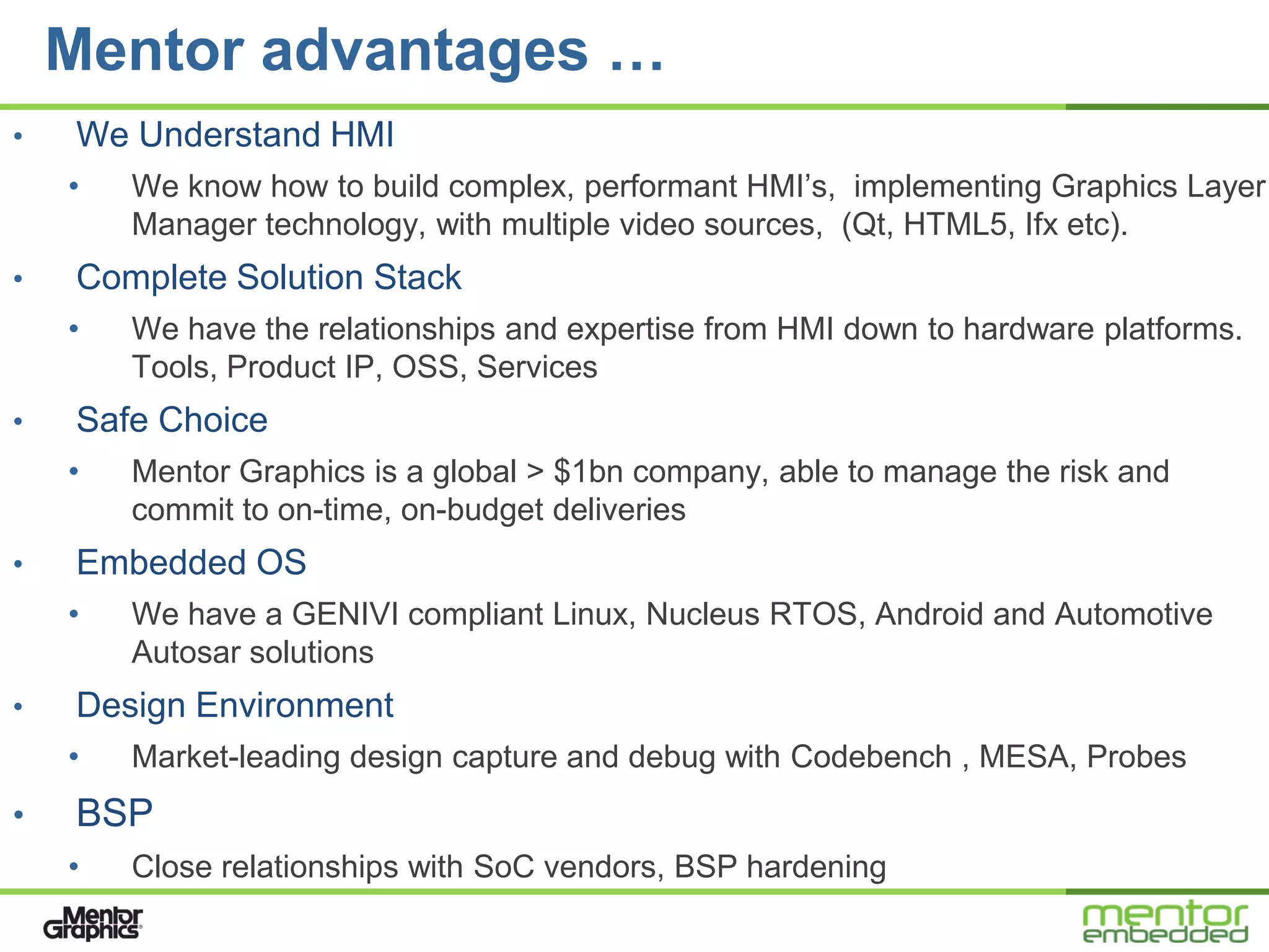 Mentor advantages …
•   We Understand HMI
    •   We know how to build complex, performant HMI’s, implementing Graphics Layer
        Manager technology, with multiple video sources, (Qt, HTML5, Ifx etc).
•   Complete Solution Stack
    •   We have the relationships and expertise from HMI down to hardware platforms.
        Tools, Product IP, OSS, Services
•   Safe Choice
    •   Mentor Graphics is a global > $1bn company, able to manage the risk and
        commit to on-time, on-budget deliveries
•   Embedded OS
    •   We have a GENIVI compliant Linux, Nucleus RTOS, Android and Automotive
        Autosar solutions
•   Design Environment
    •   Market-leading design capture and debug with Codebench , MESA, Probes
•   BSP
    •   Close relationships with SoC vendors, BSP hardening
 