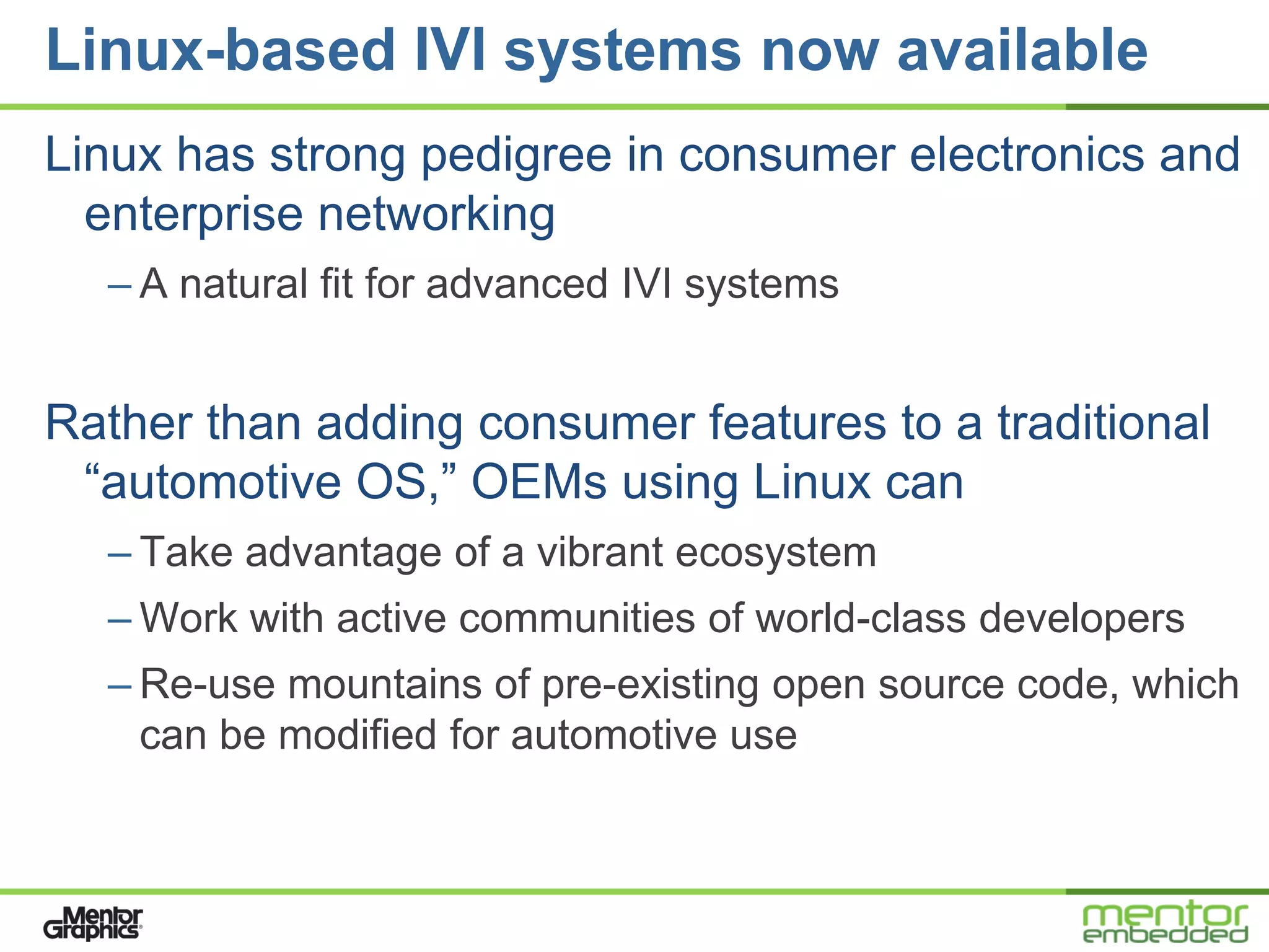 Linux-based IVI systems now available
Linux has strong pedigree in consumer electronics and
  enterprise networking
  – A natural fit for advanced IVI systems


Rather than adding consumer features to a traditional
 ―automotive OS,‖ OEMs using Linux can
  – Take advantage of a vibrant ecosystem
  – Work with active communities of world-class developers
  – Re-use mountains of pre-existing open source code, which
    can be modified for automotive use
 