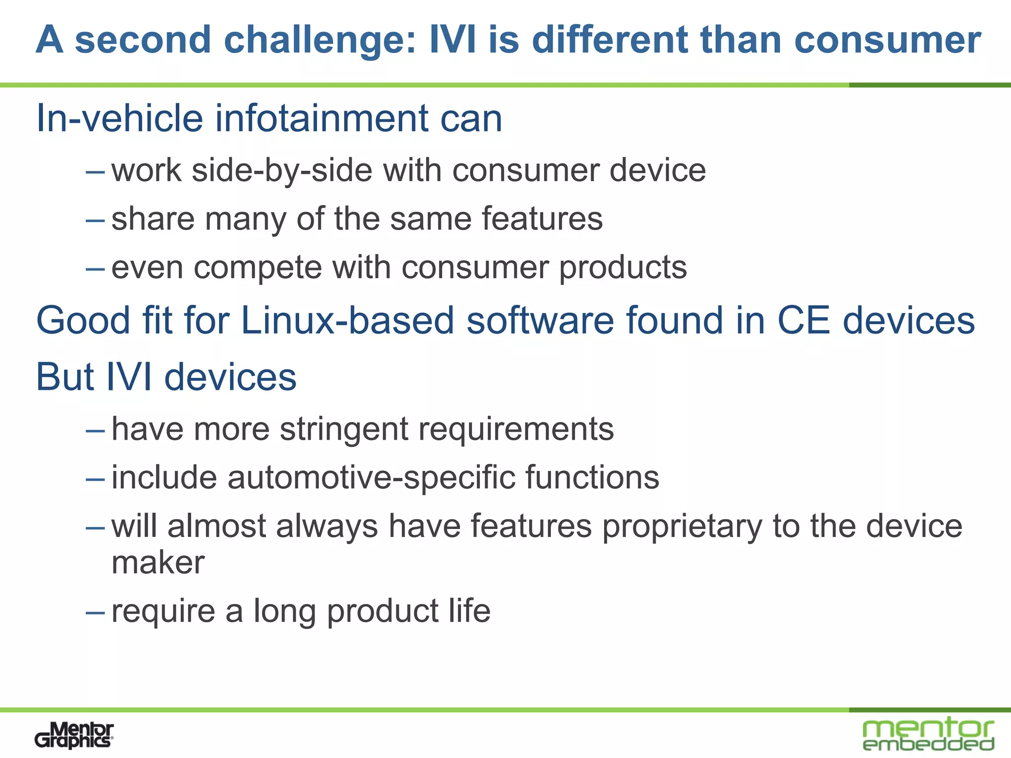 A second challenge: IVI is different than consumer

In-vehicle infotainment can
  – work side-by-side with consumer device
  – share many of the same features
  – even compete with consumer products
Good fit for Linux-based software found in CE devices
But IVI devices
  – have more stringent requirements
  – include automotive-specific functions
  – will almost always have features proprietary to the device
    maker
  – require a long product life
 