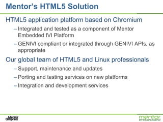 Mentor’s HTML5 Solution
HTML5 application platform based on Chromium
  – Integrated and tested as a component of Mentor
    Embedded IVI Platform
  – GENIVI compliant or integrated through GENIVI APIs, as
    appropriate
Our global team of HTML5 and Linux professionals
  – Support, maintenance and updates
  – Porting and testing services on new platforms
  – Integration and development services
 