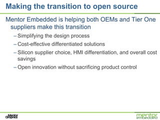 Making the transition to open source
Mentor Embedded is helping both OEMs and Tier One
 suppliers make this transition
  – Simplifying the design process
  – Cost-effective differentiated solutions
  – Silicon supplier choice, HMI differentiation, and overall cost
    savings
  – Open innovation without sacrificing product control
 