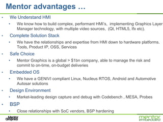 Mentor advantages …
•   We Understand HMI
    •   We know how to build complex, performant HMI’s, implementing Graphics Layer
        Manager technology, with multiple video sources, (Qt, HTML5, Ifx etc).
•   Complete Solution Stack
    •   We have the relationships and expertise from HMI down to hardware platforms.
        Tools, Product IP, OSS, Services
•   Safe Choice
    •   Mentor Graphics is a global > $1bn company, able to manage the risk and
        commit to on-time, on-budget deliveries
•   Embedded OS
    •   We have a GENIVI compliant Linux, Nucleus RTOS, Android and Automotive
        Autosar solutions
•   Design Environment
    •   Market-leading design capture and debug with Codebench , MESA, Probes
•   BSP
    •   Close relationships with SoC vendors, BSP hardening
 