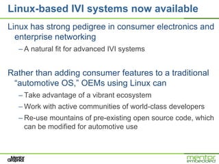Linux-based IVI systems now available
Linux has strong pedigree in consumer electronics and
  enterprise networking
  – A natural fit for advanced IVI systems


Rather than adding consumer features to a traditional
 ―automotive OS,‖ OEMs using Linux can
  – Take advantage of a vibrant ecosystem
  – Work with active communities of world-class developers
  – Re-use mountains of pre-existing open source code, which
    can be modified for automotive use
 