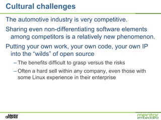 Cultural challenges
The automotive industry is very competitive.
Sharing even non-differentiating software elements
 among competitors is a relatively new phenomenon.
Putting your own work, your own code, your own IP
 into the ―wilds‖ of open source
  – The benefits difficult to grasp versus the risks
  – Often a hard sell within any company, even those with
    some Linux experience in their enterprise
 