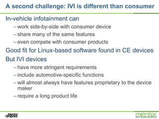 A second challenge: IVI is different than consumer

In-vehicle infotainment can
  – work side-by-side with consumer device
  – share many of the same features
  – even compete with consumer products
Good fit for Linux-based software found in CE devices
But IVI devices
  – have more stringent requirements
  – include automotive-specific functions
  – will almost always have features proprietary to the device
    maker
  – require a long product life
 