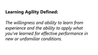 Learning Agility Defined:
The willingness and ability to learn from
experience and the ability to apply what
you’ve learned for effective performance in
new or unfamiliar conditions.
 