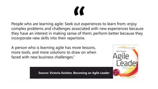People who are learning agile: Seek out experiences to learn from; enjoy
complex problems and challenges associated with new experiences because
they have an interest in making sense of them; perform better because they
incorporate new skills into their repertoire.
A person who is learning agile has more lessons,
more tools, and more solutions to draw on when
faced with new business challenges.”
Source: Victoria Swisher, Becoming an Agile Leader
 