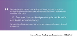 With each generation entering the workplace, a greater emphasis is placed on
continual development as these new employees know that they are unlikely to stay
more than a few years;
…It’s about what they can develop and acquire to take to the
next stop in the career journey.
We know that effective leaders are one of the most important influences on levels of
engagement.
“
Source: Rebecca Ray, Employee Engagement in a VUCA World
 