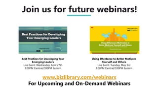 Using Effectance to Better Motivate
Yourself and Others
Live Event: Tuesday, May 3rd
1:00PM Central/2:00PM Eastern
Join us for future webinars!
www.bizlibrary.com/webinars
For Upcoming and On-Demand Webinars
Best Practices for Developing Your
Emerging Leaders
Live Event: Wednesday, April 27th
1:00PM Central/2:00PM Eastern
 